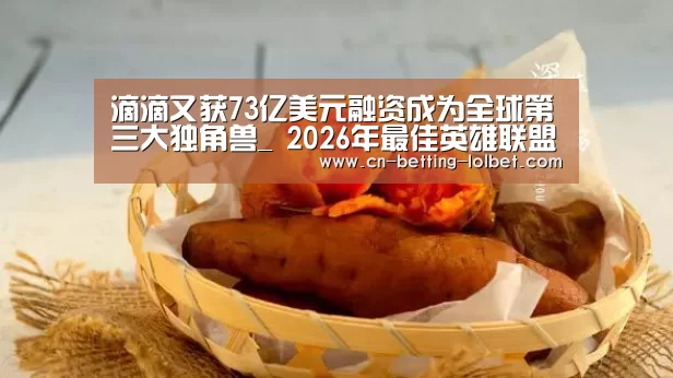 滴滴又获73亿美元融资成为全球第三大独角兽_ 2026年最佳英雄联盟投注网站(图2) 2026年最佳英雄联盟投注网站